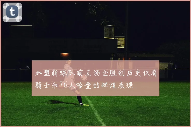 加盟新球队前五场全胜创历史仅有骑士和76人哈登的辉煌表现