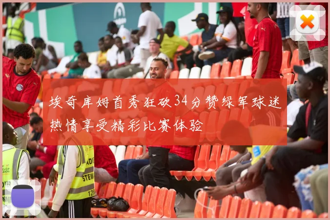 埃奇库姆首秀狂砍34分赞绿军球迷热情享受精彩比赛体验