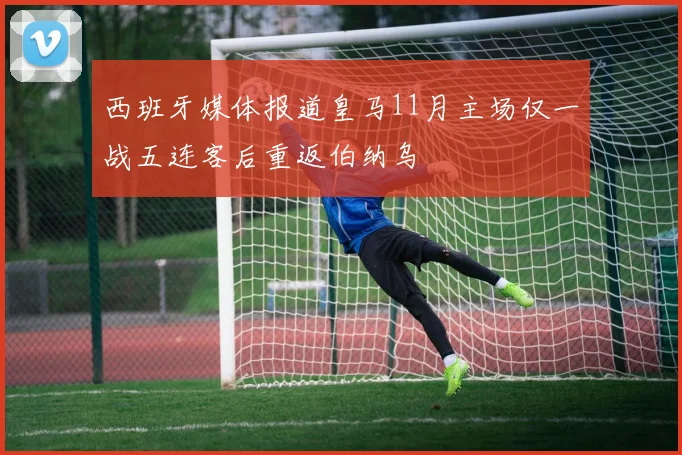 西班牙媒体报道皇马11月主场仅一战五连客后重返伯纳乌