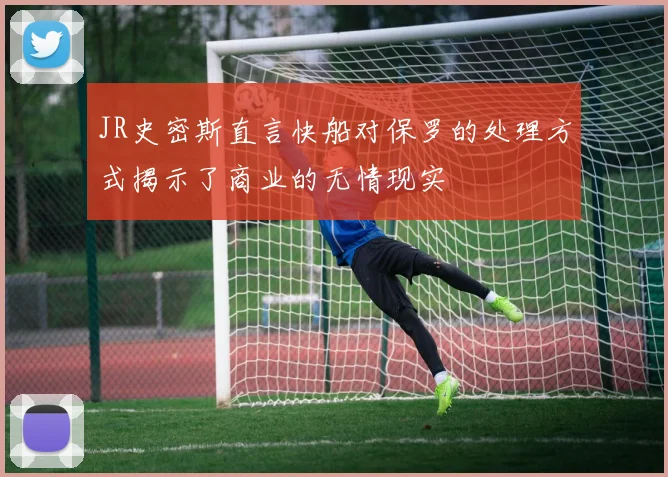JR史密斯直言快船对保罗的处理方式揭示了商业的无情现实