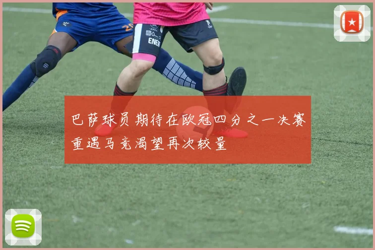 巴萨球员期待在欧冠四分之一决赛重遇马竞渴望再次较量