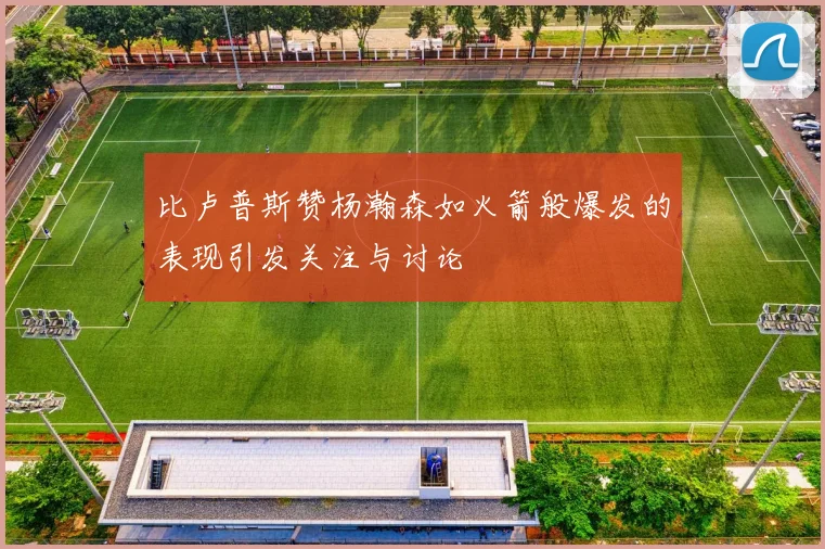 比卢普斯赞杨瀚森如火箭般爆发的表现引发关注与讨论