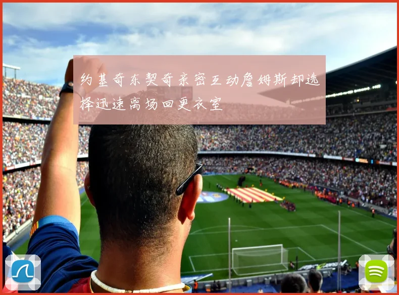 约基奇东契奇亲密互动詹姆斯却选择迅速离场回更衣室