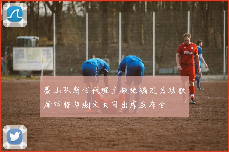 泰山队新任代理主教练确定为助教唐田将与谢文共同出席发布会