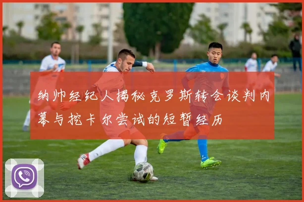 纳帅经纪人揭秘克罗斯转会谈判内幕与挖卡尔尝试的短暂经历