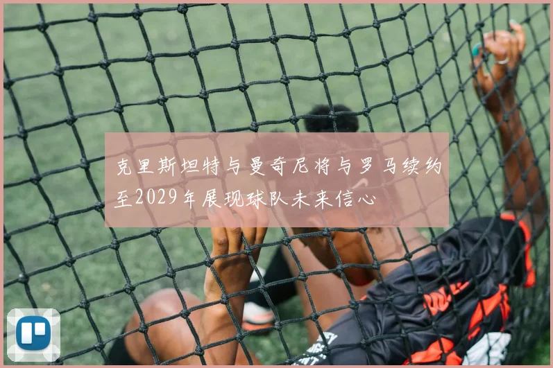 克里斯坦特与曼奇尼将与罗马续约至2029年展现球队未来信心