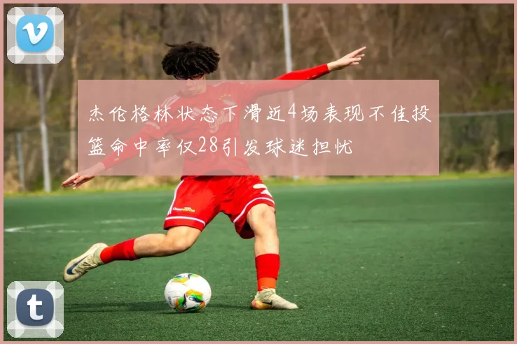 杰伦格林状态下滑近4场表现不佳投篮命中率仅28引发球迷担忧