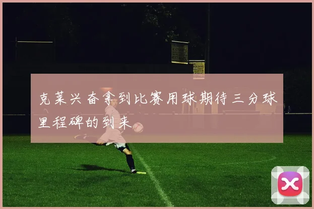 克莱兴奋拿到比赛用球期待三分球里程碑的到来