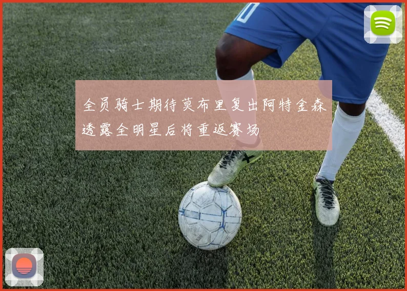 全员骑士期待莫布里复出阿特金森透露全明星后将重返赛场