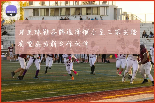 库里球鞋品牌选择缩小至三家安踏有望成为新合作伙伴