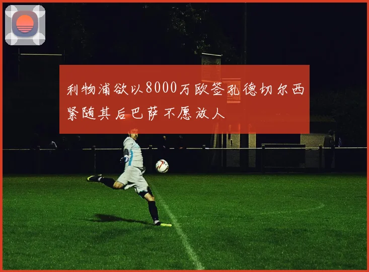 利物浦欲以8000万欧签孔德切尔西紧随其后巴萨不愿放人