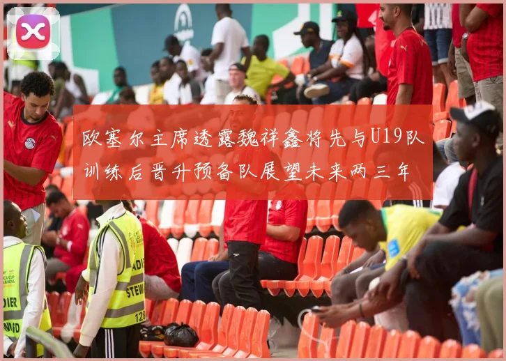 欧塞尔主席透露魏祥鑫将先与U19队训练后晋升预备队展望未来两三年进入一线队