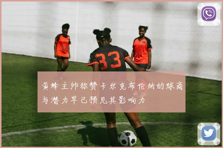 黄蜂主帅称赞卡尔克布伦纳的球商与潜力早已预见其影响力